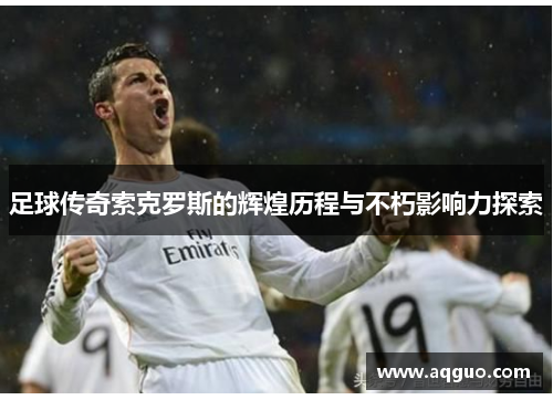 足球传奇索克罗斯的辉煌历程与不朽影响力探索