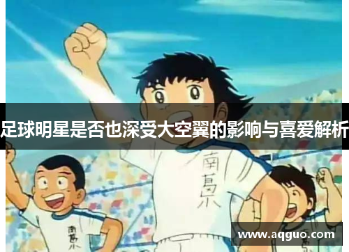 足球明星是否也深受大空翼的影响与喜爱解析
