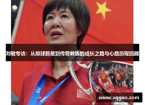 刘敏专访：从排球新星到传奇教练的成长之路与心路历程回顾