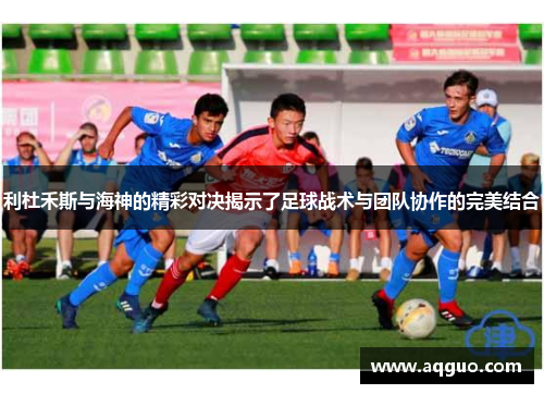 利杜禾斯与海神的精彩对决揭示了足球战术与团队协作的完美结合